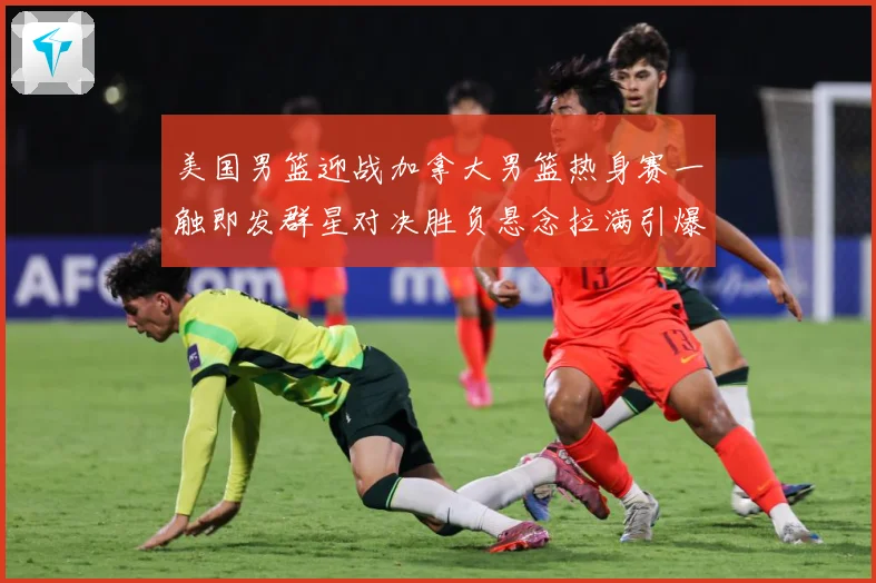 美国男篮迎战加拿大男篮热身赛一触即发群星对决胜负悬念拉满引爆期待-深度解析