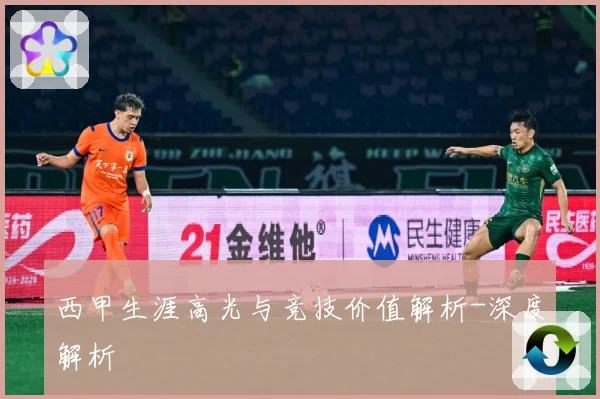 西甲生涯高光与竞技价值解析-深度解析