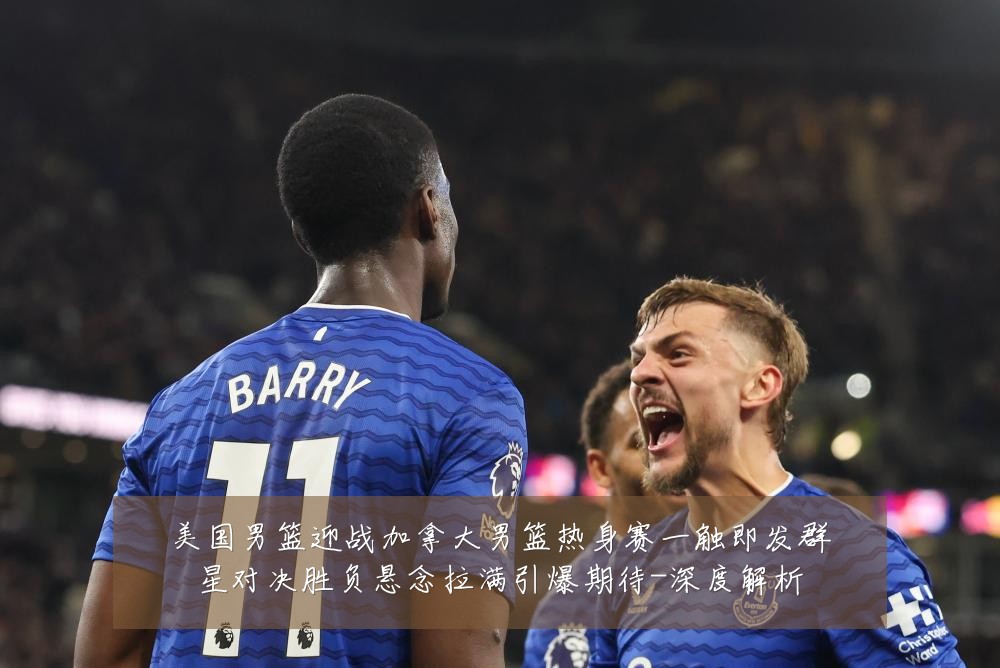 美国男篮迎战加拿大男篮热身赛一触即发群星对决胜负悬念拉满引爆期待-深度解析